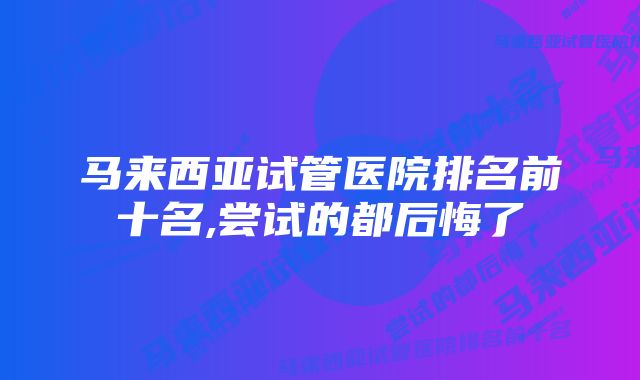 马来西亚试管医院排名前十名,尝试的都后悔了