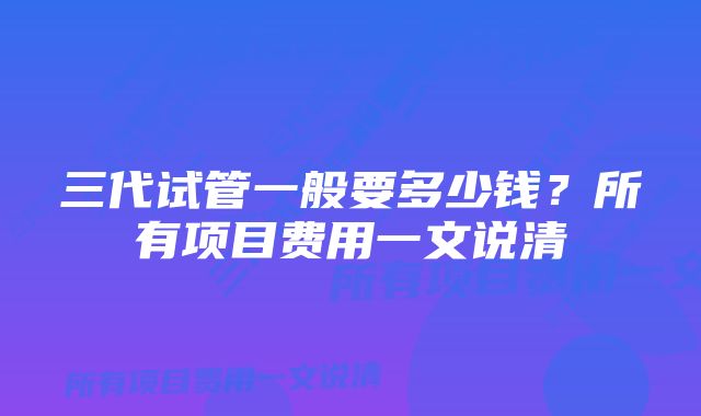 三代试管一般要多少钱？所有项目费用一文说清