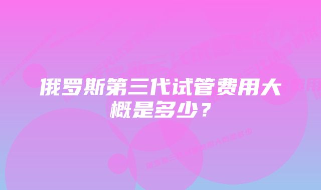 俄罗斯第三代试管费用大概是多少？