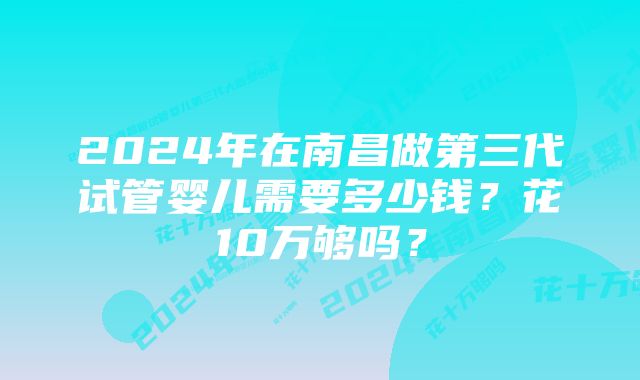 2024年在南昌做第三代试管婴儿需要多少钱？花10万够吗？