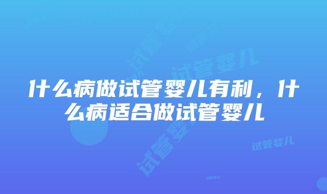 什么病做试管婴儿有利，什么病适合做试管婴儿