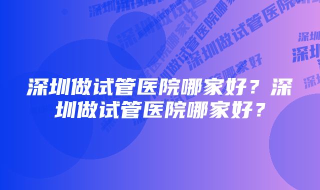 深圳做试管医院哪家好？深圳做试管医院哪家好？