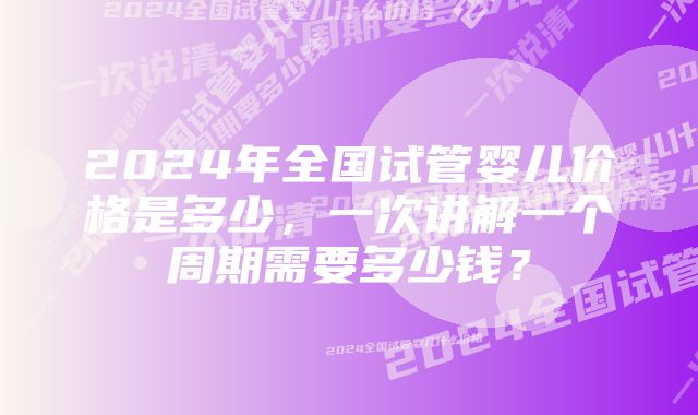 2024年全国试管婴儿价格是多少，一次讲解一个周期需要多少钱？