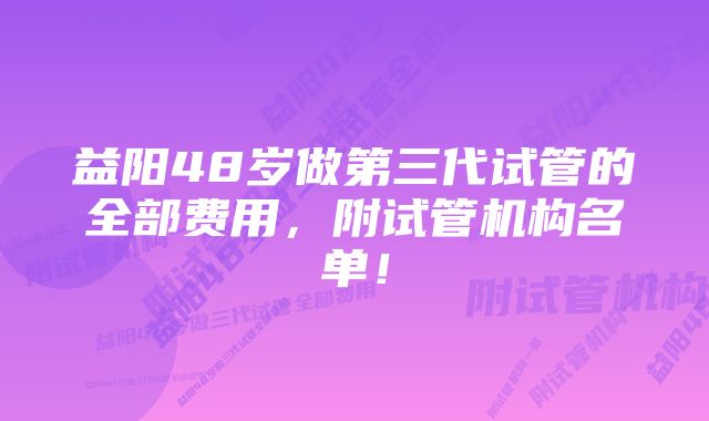 益阳48岁做第三代试管的全部费用，附试管机构名单！