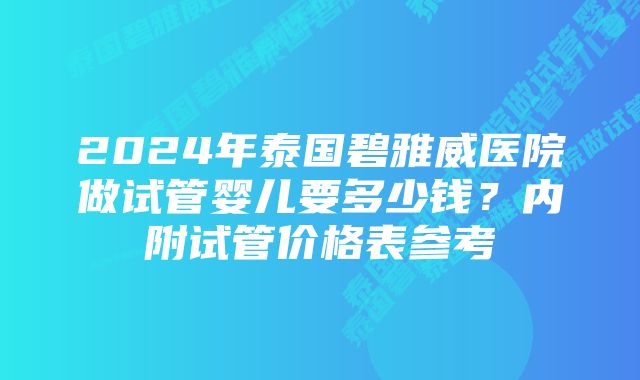 2024年泰国碧雅威医院做试管婴儿要多少钱？内附试管价格表参考