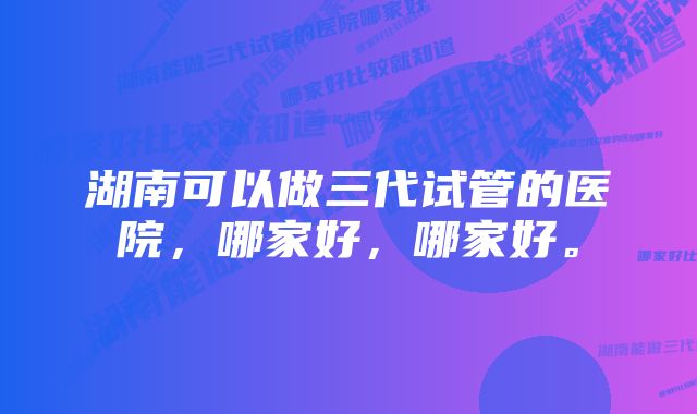 湖南可以做三代试管的医院，哪家好，哪家好。