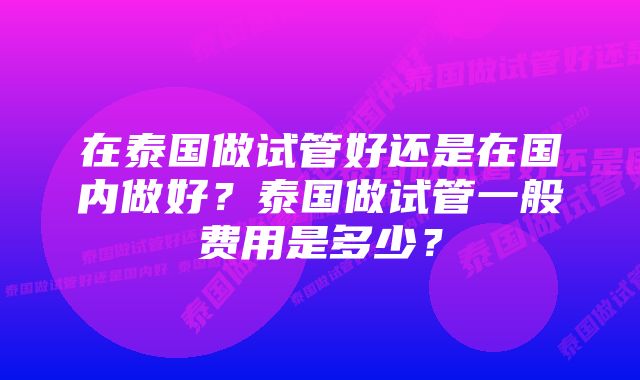 在泰国做试管好还是在国内做好？泰国做试管一般费用是多少？