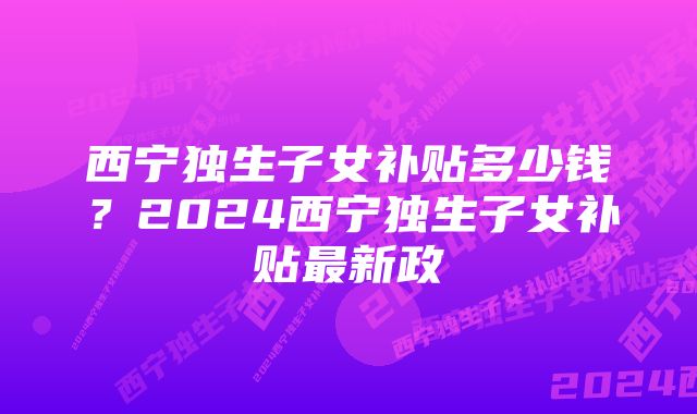 西宁独生子女补贴多少钱？2024西宁独生子女补贴最新政