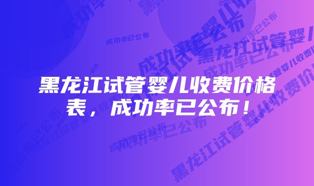 黑龙江试管婴儿收费价格表，成功率已公布！