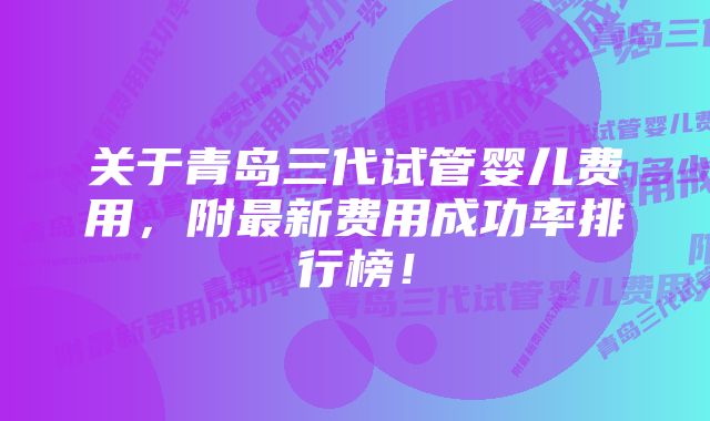 关于青岛三代试管婴儿费用，附最新费用成功率排行榜！