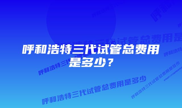 呼和浩特三代试管总费用是多少？