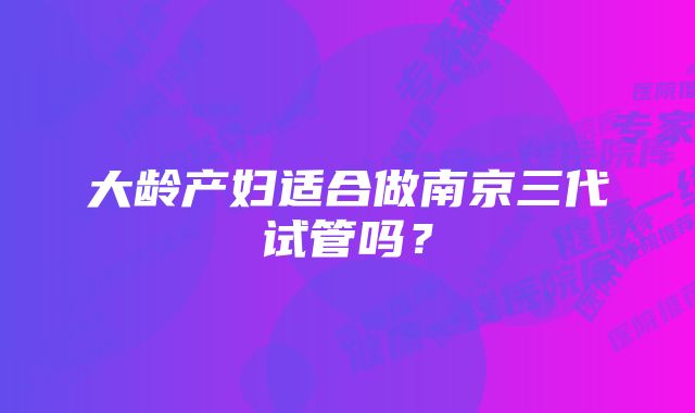 大龄产妇适合做南京三代试管吗？