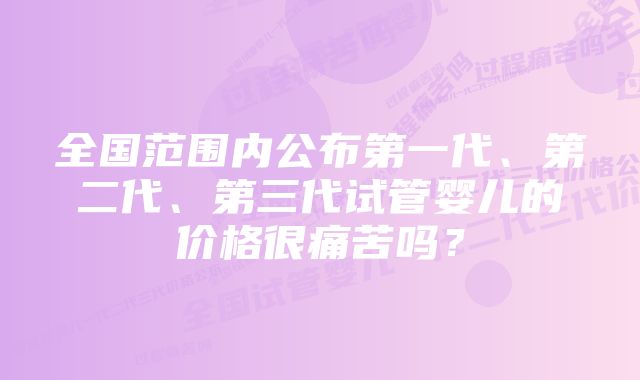 全国范围内公布第一代、第二代、第三代试管婴儿的价格很痛苦吗？