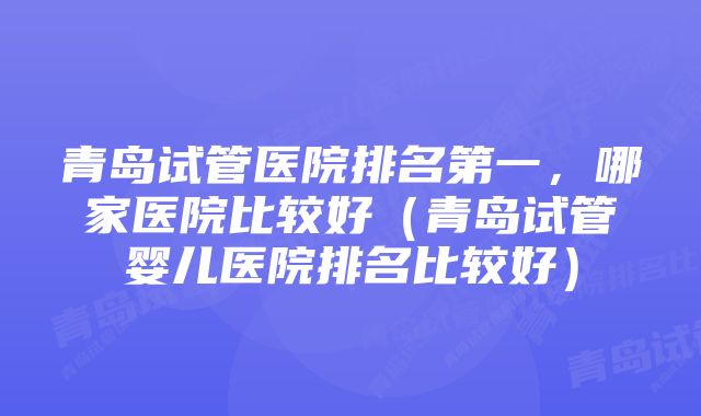 青岛试管医院排名第一，哪家医院比较好（青岛试管婴儿医院排名比较好）