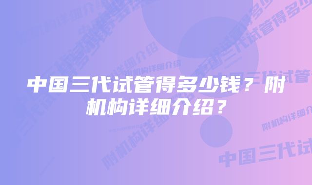 中国三代试管得多少钱？附机构详细介绍？