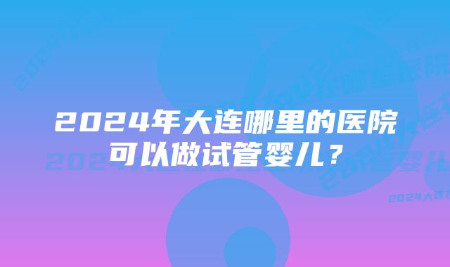 2024年大连哪里的医院可以做试管婴儿？