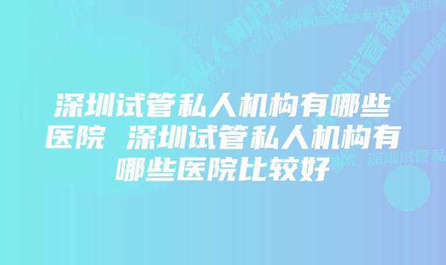 深圳试管私人机构有哪些医院 深圳试管私人机构有哪些医院比较好