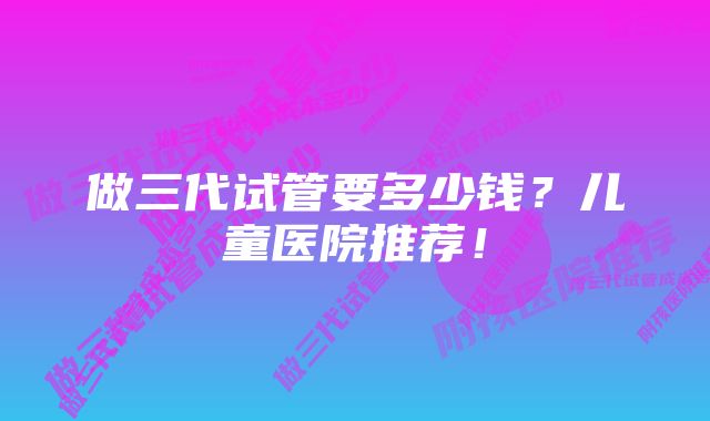 做三代试管要多少钱？儿童医院推荐！