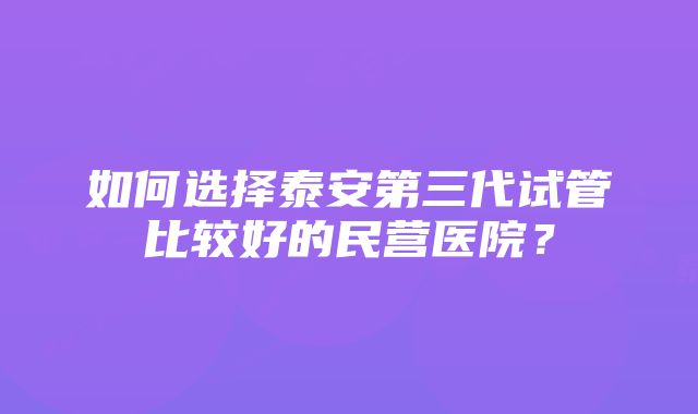 如何选择泰安第三代试管比较好的民营医院？