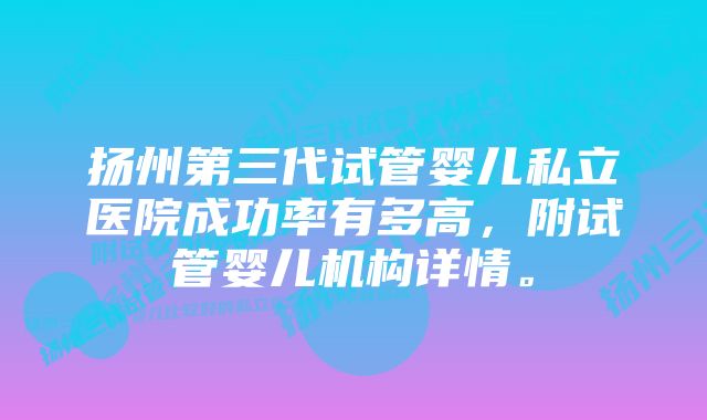 扬州第三代试管婴儿私立医院成功率有多高，附试管婴儿机构详情。