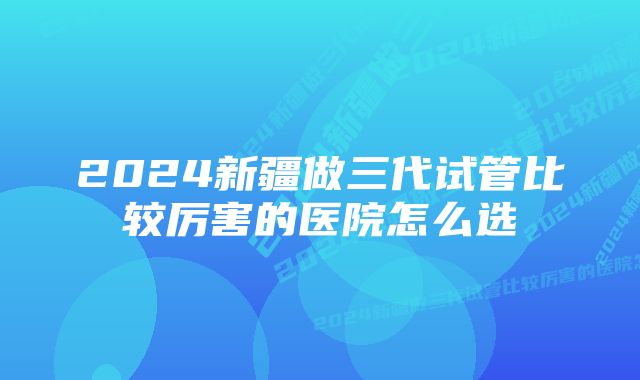 2024新疆做三代试管比较厉害的医院怎么选