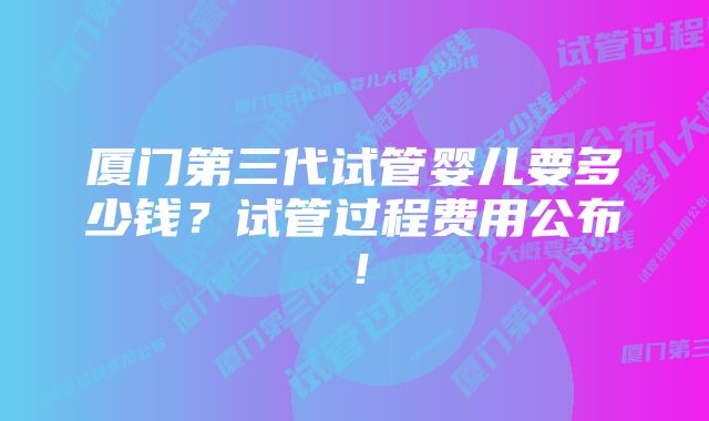 厦门第三代试管婴儿要多少钱？试管过程费用公布！