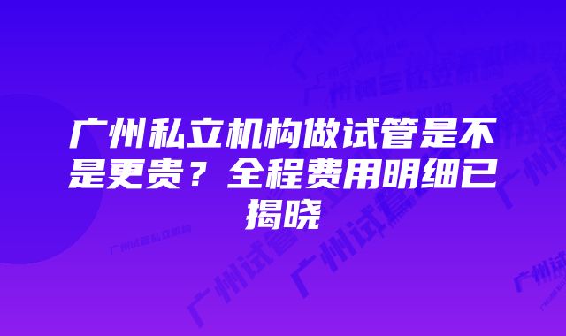 广州私立机构做试管是不是更贵？全程费用明细已揭晓