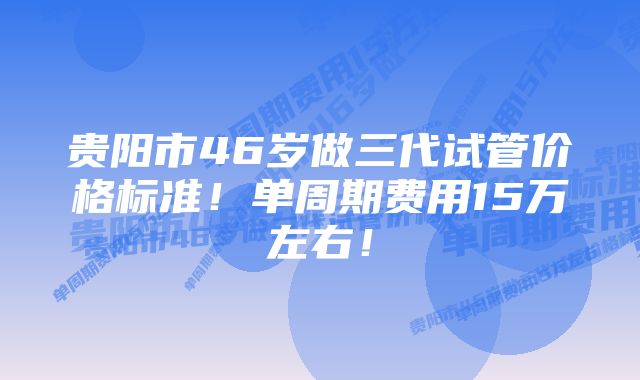 贵阳市46岁做三代试管价格标准！单周期费用15万左右！