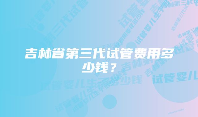 吉林省第三代试管费用多少钱？