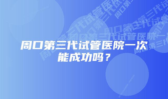 周口第三代试管医院一次能成功吗？