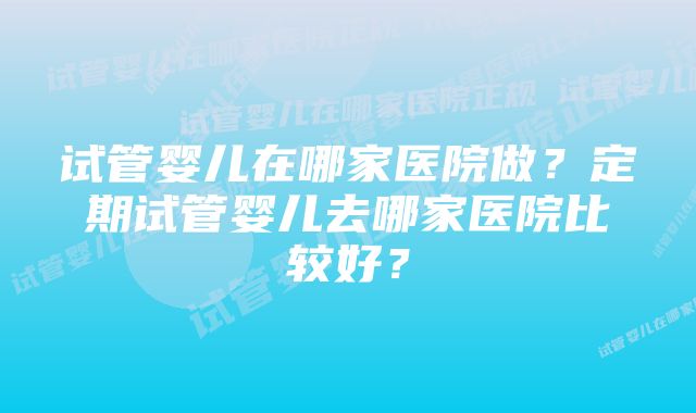 试管婴儿在哪家医院做？定期试管婴儿去哪家医院比较好？