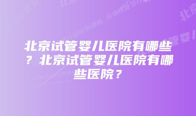 北京试管婴儿医院有哪些？北京试管婴儿医院有哪些医院？