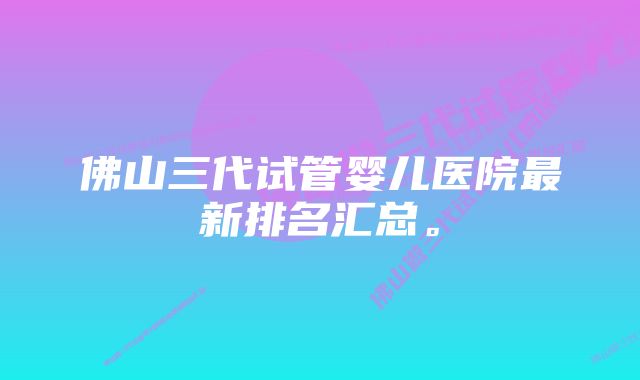 佛山三代试管婴儿医院最新排名汇总。