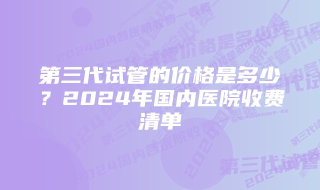 第三代试管的价格是多少？2024年国内医院收费清单