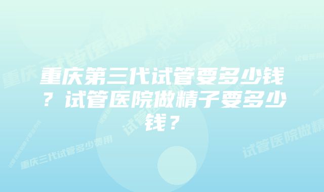 重庆第三代试管要多少钱？试管医院做精子要多少钱？