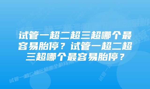 试管一超二超三超哪个最容易胎停？试管一超二超三超哪个最容易胎停？