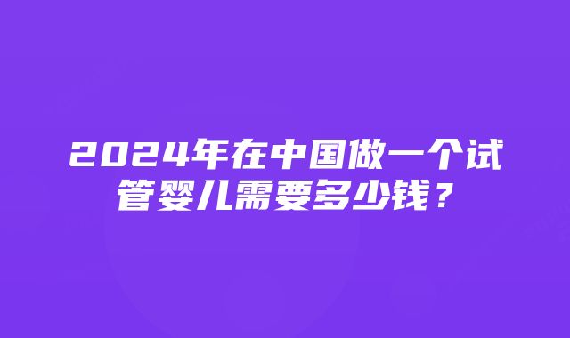 2024年在中国做一个试管婴儿需要多少钱？