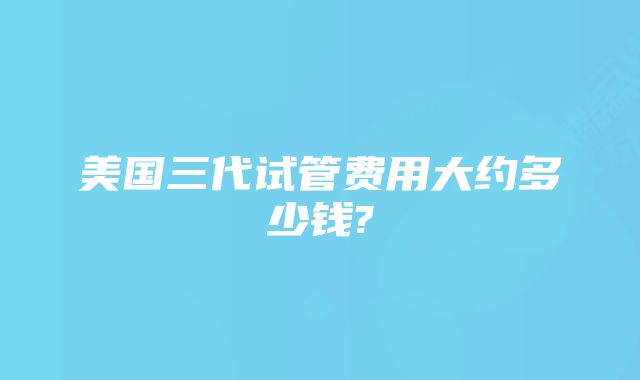 美国三代试管费用大约多少钱?