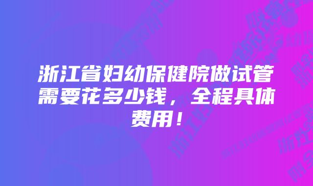 浙江省妇幼保健院做试管需要花多少钱，全程具体费用！