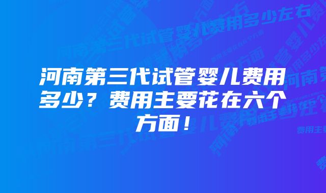 河南第三代试管婴儿费用多少？费用主要花在六个方面！