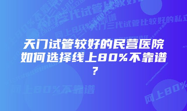 天门试管较好的民营医院如何选择线上80%不靠谱？