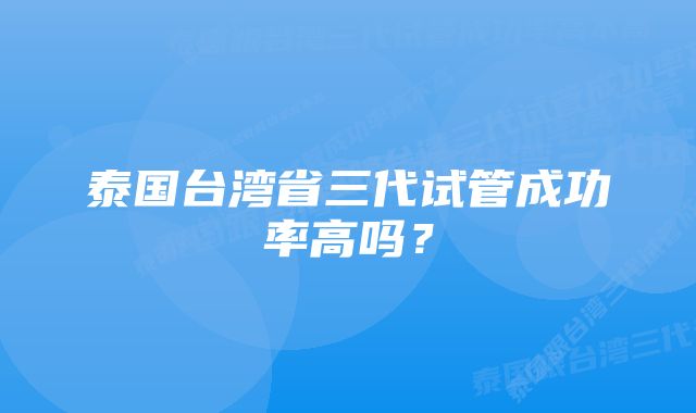 泰国台湾省三代试管成功率高吗？