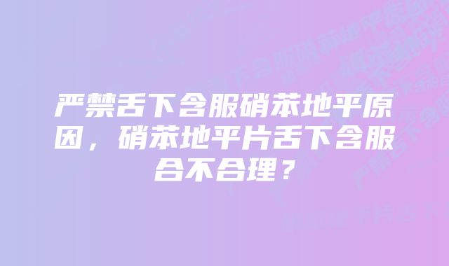 严禁舌下含服硝苯地平原因，硝苯地平片舌下含服合不合理？