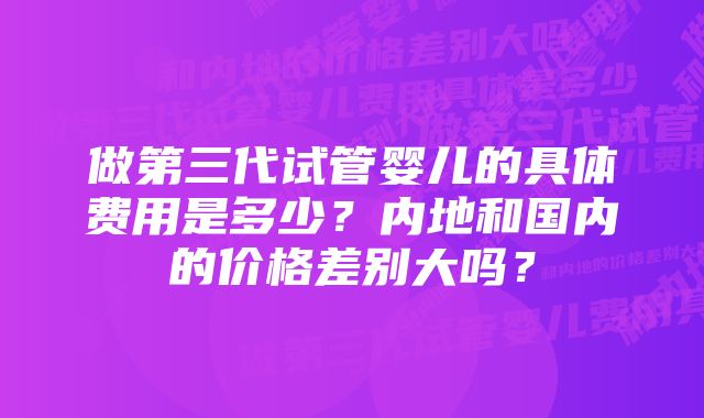 做第三代试管婴儿的具体费用是多少？内地和国内的价格差别大吗？