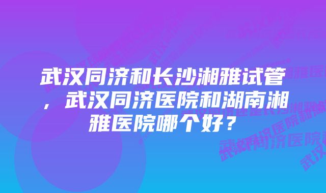 武汉同济和长沙湘雅试管，武汉同济医院和湖南湘雅医院哪个好？