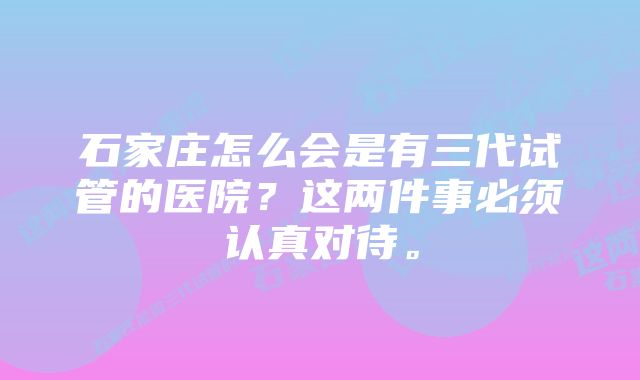 石家庄怎么会是有三代试管的医院？这两件事必须认真对待。