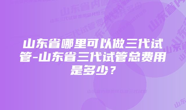 山东省哪里可以做三代试管-山东省三代试管总费用是多少？