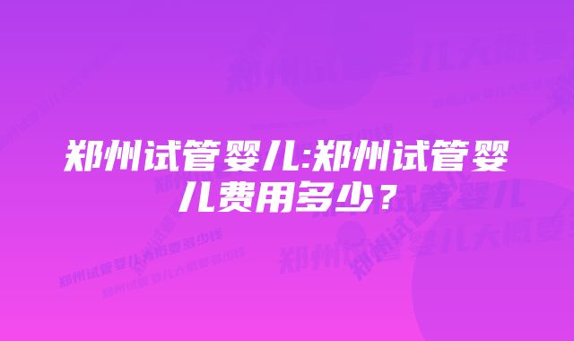 郑州试管婴儿:郑州试管婴儿费用多少？