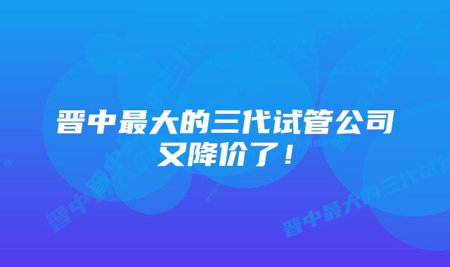 晋中最大的三代试管公司又降价了！