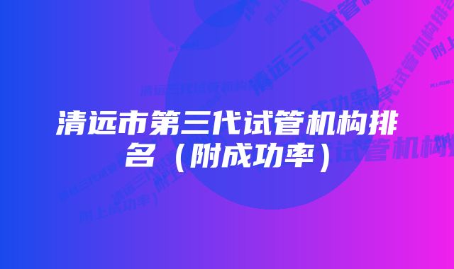 清远市第三代试管机构排名（附成功率）